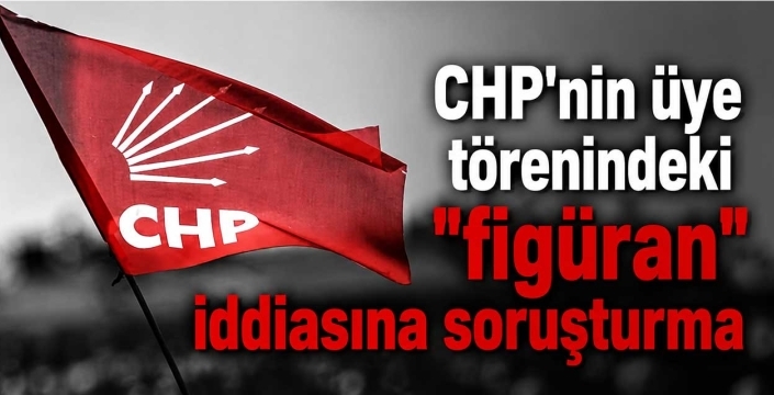 CHP'nin üye törenindeki "figüran" iddiasına soruşturma